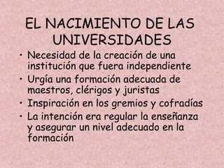 EL NACIMIENTO DE LAS
     UNIVERSIDADES
• Necesidad de la creación de una
  institución que fuera independiente
• Urgía una formación adecuada de
  maestros, clérigos y juristas
• Inspiración en los gremios y cofradías
• La intención era regular la enseñanza
  y asegurar un nivel adecuado en la
  formación
 