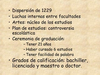• Dispersión de 1229
• Luchas internas entre facultades
• Artes: núcleo de los estudios
• Plan de estudios: controversia
  escolástica
• Ceremonia de graduación:
       – Tener 21 años
       – Haber cursado 6 estudios
       – Tener facilidad de palabra
• Grados de calificación: bachiller,
  licenciado y maestro o doctor.
 
