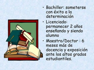 • Bachiller: someterse
  con éxito a la
  determinación
• Licenciado:
  permanecer 2 años
  enseñando y siendo
  alumno
• Maestro/Doctor : 6
  meses más de
  docencia y exposición
  ante los altos grados
  estudiantiles.
 