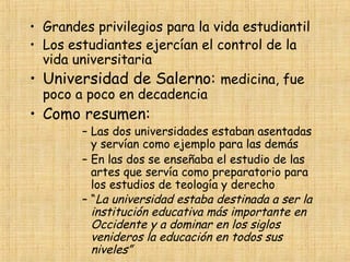 • Grandes privilegios para la vida estudiantil
• Los estudiantes ejercían el control de la
  vida universitaria
• Universidad de Salerno: medicina, fue
  poco a poco en decadencia
• Como resumen:
        – Las dos universidades estaban asentadas
          y servían como ejemplo para las demás
        – En las dos se enseñaba el estudio de las
          artes que servía como preparatorio para
          los estudios de teología y derecho
        – “La universidad estaba destinada a ser la
          institución educativa más importante en
          Occidente y a dominar en los siglos
          venideros la educación en todos sus
          niveles”
 