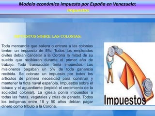 Modelo económico impuesto por España en Venezuela:
                             Impuestos




       Impuestos sobre las colonias:

Toda mercancía que saliera o entrara a las colonias
tenían un impuesto de 5%. Todos los empleados
civiles debían cancelar a la Corona la mitad de su
sueldo que recibieran durante el primer año de
trabajo. Toda transacción tenía impuestos. Los
misioneros pagaban un 5% de toda ganancia
recibida. Se cobrara un impuesto por todos los
artículos de primera necesidad para construir y
mantener la flota naval española. Impuestos sobre el
tabaco y el aguardiente (impidió el crecimiento de la
sociedad colonial). La iglesia ponía impuestos a
todas las frutas, vegetales y crías de ganado. Todos
los indígenas entre 18 y 50 años debían pagar
dinero como tributo a la Corona.
 