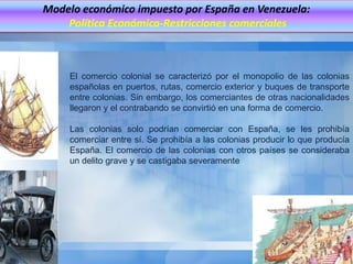 Modelo económico impuesto por España en Venezuela:
    Política Económica-Restricciones comerciales



     El comercio colonial se caracterizó por el monopolio de las colonias
     españolas en puertos, rutas, comercio exterior y buques de transporte
     entre colonias. Sin embargo, los comerciantes de otras nacionalidades
     llegaron y el contrabando se convirtió en una forma de comercio.

     Las colonias solo podrían comerciar con España, se les prohibía
     comerciar entre sí. Se prohibía a las colonias producir lo que producía
     España. El comercio de las colonias con otros países se consideraba
     un delito grave y se castigaba severamente
 