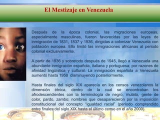 El Mestizaje en Venezuela


Después de la época colonial, las migraciones europeas,
especialmente masculinas, fueron favorecidas por las leyes de
inmigración de 1831, 1837 y 1936, dirigidas a colonizar Venezuela con
población europea. Ello limitó las inmigraciones africanas al periodo
colonial exclusivamente.

A partir de 1936 y sobretodo después de 1945, llegó a Venezuela una
abundante inmigración española, italiana y portuguesa; por razones de
afinidad lingüística y cultural. La inmigración española a Venezuela
aumentó hasta 1958 disminuyendo posteriormente.

Hasta finales del siglo XIX aparecía en los censos venezolanos la
dimensión étnica, dentro de la cual se encontraban los
afrodescendientes con la terminología de negro, mulato, gente de
color, pardo, zambo; nombres que desaparecieron por la imposición
constitucional del concepto “igualdad racial” (período comprendido
entre finales del siglo XIX hasta el último censo en el año 2000).
 