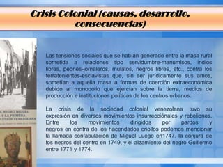 Crisis Colonial (causas, desarrollo,
          consecuencias)


   Las tensiones sociales que se habían generado entre la masa rural
   sometida a relaciones tipo servidumbre-manumisos, indios
   libres, peones-jornaleros, mulatos, negros libres, etc., contra los
   terratenientes-esclavistas que, sin ser jurídicamente sus amos,
   sometían a aquella masa a formas de coerción extraeconómica
   debido al monopolio que ejercían sobre la tierra, medios de
   producción e instituciones políticas de los centros urbanos.

   La crisis de la sociedad colonial venezolana tuvo su
   expresión en diversos movimientos insurrecciónales y rebeliones.
   Entre    los     movimientos      dirigidos    por    pardos     y
   negros en contra de los hacendados criollos podemos mencionar
   la llamada confabulación de Miguel Luego en1747, la conjura de
   los negros del centro en 1749, y el alzamiento del negro Guillermo
   entre 1771 y 1774.
 