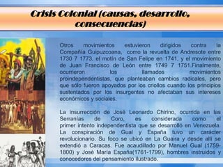 Crisis Colonial (causas, desarrollo,
          consecuencias)

      Otros     movimientos   estuvieron     dirigidos   contra    la
      Compañía Guipuzcoana, como la revuelta de Andresote entre
      1730 7 1773, el motín de San Felipe en 1741, y el movimiento
      de Juan Francisco de León entre 1749 7 1751.Finalmente,
      ocurrieron         los         llamados           movimientos
      proindependentistas, que planteaban cambios radicales, pero
      que sólo fueron apoyados por los criollos cuando los principios
      sustentados por los insurgentes no afectaban sus intereses
      económicos y sociales.

      La insurrección de José Leonardo Chirino, ocurrida en las
      Serranías     de     Coro,    es    considerada     como    el
      primer intento independentista que se desarrolló en Venezuela.
      La conspiración de Gual y España tuvo un carácter
      revolucionario. Su foco se ubicó en La Guaira y desde allí se
      extendió a Caracas. Fue acaudillado por Manuel Gual (1759-
      1800) y José María España(1761-1799), hombres instruidos y
      conocedores del pensamiento ilustrado.
 