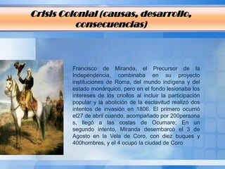 Crisis Colonial (causas, desarrollo,
          consecuencias)



         Francisco de Miranda, el Precursor de la
         Independencia, combinaba en su proyecto
         instituciones de Roma, del mundo indígena y del
         estado monárquico, pero en el fondo lesionaba los
         intereses de los criollos al incluir la participación
         popular y la abolición de la esclavitud realizó dos
         intentos de invasión en 1806. El primero ocurrió
         el27 de abril cuando, acompañado por 200persona
         s, llegó a las costas de Ocumare; En un
         segundo intento, Miranda desembarcó el 3 de
         Agosto en la Vela de Coro, con diez buques y
         400hombres, y el 4 ocupó la ciudad de Coro
 