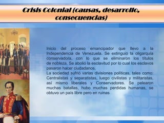 Crisis Colonial (causas, desarrollo,
          consecuencias)



       Inicio del proceso emancipador que llevo a la
       Independencia de Venezuela. Se extinguió la oligarquía
       conservadora, con lo que se eliminaron los títulos
       de nobleza. Se abolió la esclavitud por lo cual los esclavos
       pasaron hacer ciudadanos.
       La sociedad sufrió varias divisiones políticas, tales como:
       Centralistas y separatistas, luego civilistas y militaristas,
       así mismo liberales y Conservadores. Se pelearon
       muchas batallas, hubo muchas perdidas humanas, se
       obtuvo un país libre pero en ruinas
 