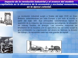 Impacto de la revolución industrial y el avance del modelo
capitalista en la dinámica de la economía y sociedad venezolana,
                       en la época colonial.



              La revolución industrial surgió a finales del siglo XVIII en Gran
              Bretaña, extendiéndose por toda Europa, y por todo el mundo a
              partir del siglo XIX. Sus principales características fueron la
              aparición de la máquina, las innovaciones tecnológicas, la utilización
              de nuevas fuentes de energía. Las primeras maquinas se
              emplearon en la industria y en la agricultura; fue así como surgió la
              gran producción. La organización del obrero en fábricas, la división
              del trabajo y la necesidad cada vez más grande de capital.
 