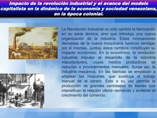 Impacto de la revolución industrial y el avance del modelo
capitalista en la dinámica de la economía y sociedad venezolana,
                       en la época colonial.


                         La Revolución Industrial no sólo cambió la fabricación
                         en su parte técnica, sino que introdujo una nueva
                         organización de la industria. Estas innovaciones
                         derivadas de la nueva maquinaria tuvieron ventajas
                         por sí mismas. Juntos, estos cambios constituyen su
                         impacto económico. En lo económico, la revolución
                         industrial impulso el desarrollo de la industria
                         manufacturera, cuyos medios productivos se
                         reducían a procedimientos manuales. Surge así, la
                         industria mecánica. En las fabricas se empiezan a
                         emplear las maquinas, que sustituye el trabajo
                         manual de el obrero. Esto a su vez permite la
                         producción de grandes cantidades de bienes que
                         intensifican la relación oferta−demanda y aceleran el
                         crecimiento del comercio.
 