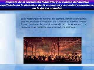 Impacto de la revolución industrial y el avance del modelo
capitalista en la dinámica de la economía y sociedad venezolana,
                       en la época colonial.


              En la metalurgia y la minería, por ejemplo, donde las máquinas
              eran especialmente costosas, se pusieron en marcha nuevas
              firmas mediante la participación de un cierto número de
              personas ricas mediante una sociedad por acciones.
 