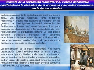 Impacto de la revolución industrial y el avance del modelo
capitalista en la dinámica de la economía y sociedad venezolana,
                       en la época colonial.

La transformación de la agricultura comenzó en torno a
1830. Las nuevas máquinas, como segadoras
mecánicas y arados más grandes se utilizaban en las
granjas, la investigación industrial desarrolló los
fertilizantes químicos, así como las máquinas para
procesar los alimentos, como los separadores de nata,
revolucionaron la producción lechera. Lo que podría
llamarse      agricultura   industrial   se  desarrolló
especialmente en las extensas tierras de Norteamérica,
donde los nuevos canales, vías y el barco de vapor
facilitaban el comercio de bienes agrícolas.

La combinación de la nueva tecnología y la nueva
organización tuvo inevitablemente un gran impacto
sobre los antiguos métodos productivos. Los artesanos,
que se basaban en los métodos y destrezas manuales,
podían gozar de cierta prosperidad antes de que los
nuevos métodos llegaran a su sector, pero su economía
tradicional estaba condenada.
 