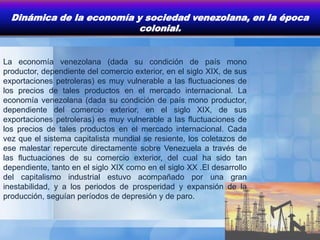 Dinámica de la economía y sociedad venezolana, en la época
                           colonial.


La economía venezolana (dada su condición de país mono
productor, dependiente del comercio exterior, en el siglo XIX, de sus
exportaciones petroleras) es muy vulnerable a las fluctuaciones de
los precios de tales productos en el mercado internacional. La
economía venezolana (dada su condición de país mono productor,
dependiente del comercio exterior, en el siglo XIX, de sus
exportaciones petroleras) es muy vulnerable a las fluctuaciones de
los precios de tales productos en el mercado internacional. Cada
vez que el sistema capitalista mundial se resiente, los coletazos de
ese malestar repercute directamente sobre Venezuela a través de
las fluctuaciones de su comercio exterior, del cual ha sido tan
dependiente, tanto en el siglo XIX como en el siglo XX .El desarrollo
del capitalismo industrial estuvo acompañado por una gran
inestabilidad, y a los periodos de prosperidad y expansión de la
producción, seguían períodos de depresión y de paro.
 