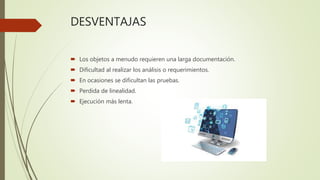 DESVENTAJAS
 Los objetos a menudo requieren una larga documentación.
 Dificultad al realizar los análisis o requerimientos.
 En ocasiones se dificultan las pruebas.
 Perdida de linealidad.
 Ejecución más lenta.
 