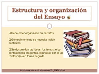Debe estar organizado en párrafos.

Generalmente no se necesita incluir
subtítulos.

Se desarrollan las ideas, los temas, o se
contestan las preguntas asignadas por el(la)
Profesor(a) en forma seguida.




         http://ponce.inter.edu/cai/manuales/EL_ENSAYO.pdf
 