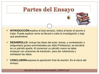  INTRODUCCIÓN-explica el (los) tema(s), indica al lector el asunto a
  tratar. Puede explicar como se llevará a cabo la investigación y bajo
  qué parámetros.

 DESARROLLO- incluye las ideas del autor, temas, o contestación a
  preguntas(o guías) suministradas por el(la) Profesor(a), se escribirá
  en un párrafo aparte. Al comenzar un párrafo nuevo se debe
  empezar con oraciones de transición, para dar coherencia y
  entrelazar las ideas.

 CONCLUSIÓN-expresa la aportación final de escritor. Es el cierre del
  ensayo.

                http://ponce.inter.edu/cai/manuales/EL_ENSAYO.pdf
 
