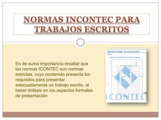 Es de suma importancia resaltar que
las normas ICONTEC son normas
estrictas, cuyo contenido presenta los
requisitos para presentar
adecuadamente un trabajo escrito, al
hacer énfasis en los aspectos formales
de presentación.
 