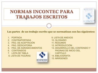 $




Las partes de un trabajo escrito que se normatizan son las siguientes:

1. PORTADA                         9. LISTA DE ANEXOS
2. CONTRAPORTADA                   10. GLOSARIO
3. PÁG. DE ACEPTACIÓN              11. RESUMEN
4. PÁG. DEDICATORIA                12. INTRODUCCIÓN
5. PÁG. DE AGRADECIMIENTOS         13. DESARROLLO DEL CONTENIDO Y
6. CONTENIDOS                          PAGINAS DE INICIO DEL
7. LISTA DE TABLA                      CAPITULO
8. LISTA DE FIGURAS                14. BIBLIOGRAFÍA
                                   15. MÁRGENES
 