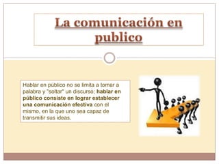 Hablar en público no se limita a tomar a
palabra y "soltar" un discurso; hablar en
público consiste en lograr establecer
una comunicación efectiva con el
mismo, en la que uno sea capaz de
transmitir sus ideas.
 