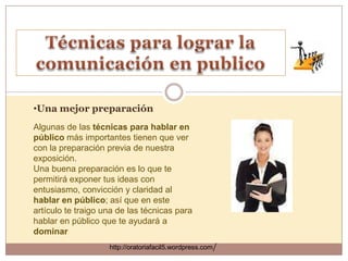 •Una mejor preparación
Algunas de las técnicas para hablar en
público más importantes tienen que ver
con la preparación previa de nuestra
exposición.
Una buena preparación es lo que te
permitirá exponer tus ideas con
entusiasmo, convicción y claridad al
hablar en público; así que en este
artículo te traigo una de las técnicas para
hablar en público que te ayudará a
dominar
                    http://oratoriafacil5.wordpress.com/
 