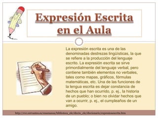 La expresión escrita es una de las
                                          denominadas destrezas lingüísticas, la que
                                          se refiere a la producción del lenguaje
                                          escrito. La expresión escrita se sirve
                                          primordialmente del lenguaje verbal, pero
                                          contiene también elementos no verbales,
                                          tales como mapas, gráficos, fórmulas
                                          matemáticas, etc. Una de las funciones de
                                          la lengua escrita es dejar constancia de
                                          hechos que han ocurrido, p. ej., la historia
                                          de un pueblo; o bien no olvidar hechos que
                                          van a ocurrir, p. ej., el cumpleaños de un
                                          amigo.
http://cvc.cervantes.es/ensenanza/biblioteca_ele/diccio_ele/diccionario/expresionescrita.htm
 