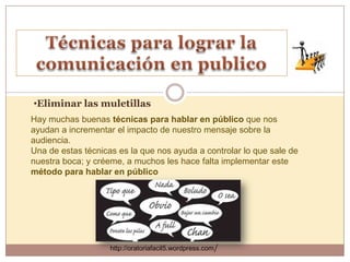 •Eliminar las muletillas
Hay muchas buenas técnicas para hablar en público que nos
ayudan a incrementar el impacto de nuestro mensaje sobre la
audiencia.
Una de estas técnicas es la que nos ayuda a controlar lo que sale de
nuestra boca; y créeme, a muchos les hace falta implementar este
método para hablar en público




                    http://oratoriafacil5.wordpress.com/
 