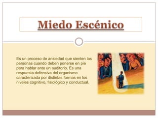 Es un proceso de ansiedad que sienten las
personas cuando deben ponerse en pie
para hablar ante un auditorio. Es una
respuesta defensiva del organismo
caracterizada por distintas formas en los
niveles cognitivo, fisiológico y conductual.
 