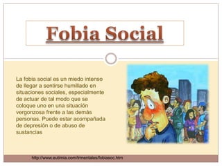 La fobia social es un miedo intenso
de llegar a sentirse humillado en
situaciones sociales, especialmente
de actuar de tal modo que se
coloque uno en una situación
vergonzosa frente a las demás
personas. Puede estar acompañada
de depresión o de abuso de
sustancias



      http://www.eutimia.com/trmentales/fobiasoc.htm
 