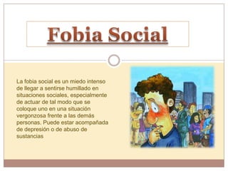 La fobia social es un miedo intenso
de llegar a sentirse humillado en
situaciones sociales, especialmente
de actuar de tal modo que se
coloque uno en una situación
vergonzosa frente a las demás
personas. Puede estar acompañada
de depresión o de abuso de
sustancias
 