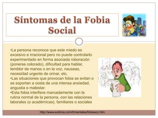 •La persona reconoce que este miedo es
excesivo e irracional pero no puede controlarlo
experimentado en forma asociada roboración
(ponerse colorado), dificultad para hablar,
temblor de manos o en la voz, nauseas,
necesidad urgente de orinar, etc.
•Las situaciones que provocan fobia se evitan o
se soportan a costa de una intensa ansiedad,
angustia o malestar.
•Esta fobia interfiere marcadamente con la
rutina normal de la persona, con las relaciones
laborales (o académicas), familiares o sociales

                http://www.eutimia.com/trmentales/fobiasoc.htm
 