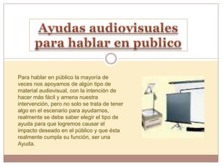 Para hablar en público la mayoría de
veces nos apoyamos de algún tipo de
material audiovisual, con la intención de
hacer más fácil y amena nuestra
intervención, pero no solo se trata de tener
algo en el escenario para ayudarnos,
realmente se debe saber elegir el tipo de
ayuda para que logremos causar el
impacto deseado en el público y que ésta
realmente cumpla su función, ser una
Ayuda.
 