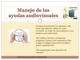 •Ensaya previamente los aparatos y las
                        luces que deberás utilizar en cada
                        momento. Lo mejor es que prepares a una
                        persona para esta tarea.

                        •NO hables mientras cambias las
                        imágenes. Espera unos segundos entre
                        imagen e imagen para que el auditorio
                        pueda captarlas bien.
                        •
                        •Ten preparados otros aparatos de
                        repuesto.

http://www.ganaropciones.com/hablar.htm
 