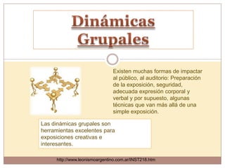 Existen muchas formas de impactar
                               al público, al auditorio: Preparación
                               de la exposición, seguridad,
                               adecuada expresión corporal y
                               verbal y por supuesto, algunas
                               técnicas que van más allá de una
                               simple exposición.

Las dinámicas grupales son
herramientas excelentes para
exposiciones creativas e
interesantes.

     http://www.leonismoargentino.com.ar/INST218.htm
 