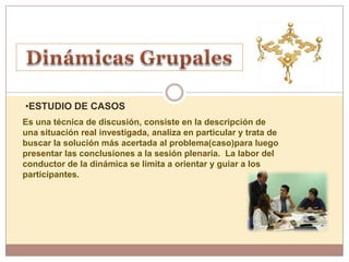 •ESTUDIO DE CASOS
Es una técnica de discusión, consiste en la descripción de
una situación real investigada, analiza en particular y trata de
buscar la solución más acertada al problema(caso)para luego
presentar las conclusiones a la sesión plenaria. La labor del
conductor de la dinámica se limita a orientar y guiar a los
participantes.
 