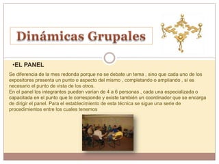 •EL PANEL
Se diferencia de la mes redonda porque no se debate un tema , sino que cada uno de los
expositores presenta un punto o aspecto del mismo , completando o ampliando , si es
necesario el punto de vista de los otros.
En el panel los integrantes pueden varían de 4 a 6 personas , cada una especializada o
capacitada en el punto que le corresponde y existe también un coordinador que se encarga
de dirigir el panel. Para el establecimiento de esta técnica se sigue una serie de
procedimientos entre los cuales tenemos
 
