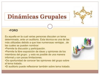 •FORO

Es aquella en la cual varias personas discuten un tema
determinado, ante un auditorio. Esta técnica es una de las
más utilizadas debido a que trae numerosas ventajas , de
las cuales se pueden nombrar:
•Permite la discusión y participación.
•Permite la libre exposición de ideas y opiniones de los
miembros del grupo ; y esto es posible de una manera
informal y con pocas limitaciones.
•Da oportunidad de conocer las opiniones del grupo sobre
el tema tratado.
•El auditorio puede reflexionar también sobre tema tratado.
 