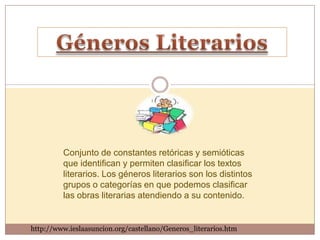 Conjunto de constantes retóricas y semióticas
         que identifican y permiten clasificar los textos
         literarios. Los géneros literarios son los distintos
         grupos o categorías en que podemos clasificar
         las obras literarias atendiendo a su contenido.


http://www.ieslaasuncion.org/castellano/Generos_literarios.htm
 