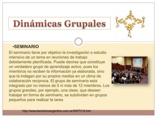 •SEMINARIO
El seminario tiene por objetivo la investigación o estudio
intensivo de un tema en reuniones de trabajo
debidamente planificada. Puede decirse que constituye
un verdadero grupo de aprendizaje activo, pues los
miembros no reciben la información ya elaborada, sino
que la indagan por su propios medios en un clima de
colaboración reciproca. El grupo de seminario esta
integrado por no menos de 5 ni más de 12 miembros. Los
grupos grandes, por ejemplo, una clase, que deseen
trabajar en forma de seminario, se subdividen en grupos
pequeños para realizar la tarea

       http://www.leonismoargentino.com.ar/INST218.htm
 