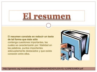 El resumen consiste en reducir un texto
    de tal forma que éste sólo
    contenga cuestiones importantes, las
    cuales se caracterizarán por: fidelidad en
    las palabras, puntos importantes
    adecuadamente destacados y que exista
    conexión entre ellos.




http://genesis.uag.mx/edmedia/material/DHA/UNIDAD%20IV/EL%20RESUMEN.pdf
 