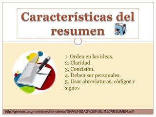 1. Orden en las ideas.
                                 2. Claridad.
                                 3. Concisión.
                                 4. Deben ser personales.
                                 5. Usar abreviaturas, códigos y
                                 signos



http://genesis.uag.mx/edmedia/material/DHA/UNIDAD%20IV/EL%20RESUMEN.pdf
 