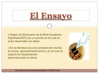 Según el Diccionario de la Real Academia
Española(2001) es un escrito en el cual un
autor desarrolla sus ideas.

En la literatura es una composición escrita
en prosa, generalmente breve y en el cual se
expone la interpretación
personal sobre un tema.



     http://ponce.inter.edu/cai/manuales/EL_ENSAYO.pdf
 