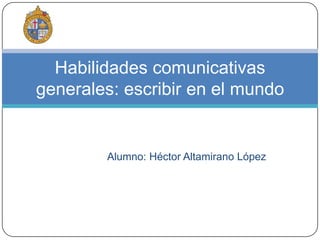  Alumno: Héctor Altamirano López Habilidades comunicativas generales: escribir en el mundo 