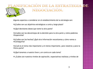 Algunos aspectos a considerar en el establecimiento de la estrategia son:

¿Cuáles son sus objetivos estratégicos a corto y largo plazo?

¿Qué decisiones deseo que tome la otra parte?

¿Cuáles son las desventajas de la decisión para la otra parte y cómo podemos
superarlas?

¿Cuáles son los hechos? ¿Qué otra información necesitamos y cómo vamos a
conseguirla?

¿Cuál es el tema más importante y el menos importante, para nosotros y para la
otra parte?

¿Qué tenemos a nuestro favor y en contra en cada tema?

 ¿Cuáles son nuestros niveles de aspiración, expectativas realistas y niveles de




                                                                    3
 