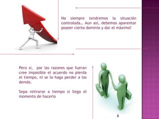 No siempre tendremos la situación
                       controlada… Aun así, debemos aparentar
                       poseer cierto dominio y dar el máximo!




Pero si, por las razones que fueran
cree imposible el acuerdo no pierda
el tiempo, ni se lo haga perder a los
demás.

Sepa retirarse a tiempo si llega el
momento de hacerlo



                                                   6
 