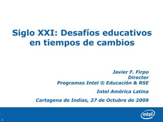 1
Siglo XXI: Desafíos educativos
en tiempos de cambios
Javier F. Firpo
Director
Programas Intel ® Educación & RSE
Intel América Latina
Cartagena de Indias, 27 de Octubre de 2009
 