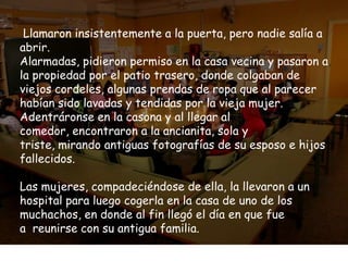 Llamaron insistentemente a la puerta, pero nadie salía a
abrir.
Alarmadas, pidieron permiso en la casa vecina y pasaron a
la propiedad por el patio trasero, donde colgaban de
viejos cordeles, algunas prendas de ropa que al parecer
habían sido lavadas y tendidas por la vieja mujer.
Adentráronse en la casona y al llegar al
comedor, encontraron a la ancianita, sola y
triste, mirando antiguas fotografías de su esposo e hijos
fallecidos.

Las mujeres, compadeciéndose de ella, la llevaron a un
hospital para luego cogerla en la casa de uno de los
muchachos, en donde al fin llegó el día en que fue
a reunirse con su antigua familia.
 