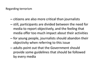 Regardingterrorismcitizens are also more critical than journalistsstill, participants are divided between the need for media to report objectively, and the feeling that media offer too much impact about their activitiesfor young people, journalists should abandon their objectivity when referring to this issueadults point out that the Government should provide some guidelines that should be followed by every media