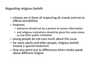 Regardingreligiousbeliefscitizens are in favor of respecting all creeds and not to offend sensibilitieshowever, tolerance should not be a pretext to censor informationandreligious institutions should be given the same status as any other public institutionyoung people do not care much about this issue for most adults and older people, religious beliefs involve a special treatmentthey also point out to differences when media speak about different religion