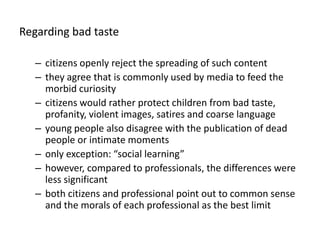 Regardingbad tastecitizens openly reject the spreading of such contentthey agree that is commonly used by media to feed the morbid curiosity citizens would rather protect children from bad taste, profanity, violent images, satires and coarse languageyoung people also disagree with the publication of dead people or intimate moments only exception: “social learning”however, compared to professionals, the differences were less significantboth citizens and professional point out to common sense and the morals of each professional as the best limit