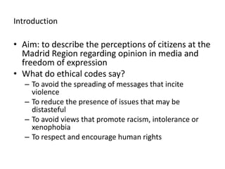 IntroductionAim: to describe the perceptions of citizens at the Madrid Region regarding opinion in media and freedom of expressionWhat do ethical codes say? To avoid the spreading of messages that incite violenceTo reduce the presence of issues that may be distastefulTo avoid views that promote racism, intolerance or xenophobiaTo respect and encourage human rights   