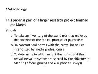 MethodologyThis paper is part of a larger research project finished last March3 goals: a) To take an inventory of the standards that make up the doctrine of the ethical practice of journalismb) To contrast said norms with the prevailing values interiorized by media professionalsc) To determine to which extent the norms and the prevailing value system are shared by the citizenry in Madrid (7 focus groups and 407 phone surveys)